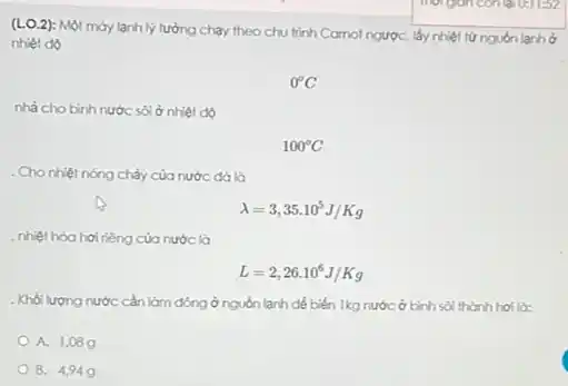 (LO.2): Một máy lạnh lý tưởng chạy theo chu trình Carnol ngượC.lấy nhiệt từ nguồn lạnh ở
nhiệt độ
0^circ C
nhà cho binh nước sôi ở nhiệt độ
100^circ C
. Cho nhiệt nóng chảy của nước đá là
lambda =3,35cdot 10^5J/Kg
nhiệt hóa hơi riêng của nước là
L=2,26cdot 10^6J/Kg
. Khối lượng nước cần làm đông ở nguồn lạnh để biến Ikg nước ở bình sôi thành hơi là:
A. 1,089
B. 4949