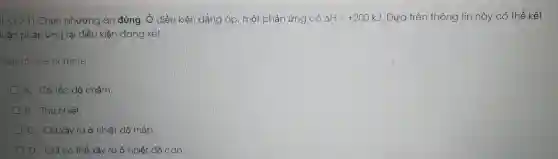 (L.O.2.1) Chọn phương án đúng. Ở điều kiện đẳng áp . một phản ứng có Delta H=+200kJ . Dựa trên thông tin này có thể kết
luận phản ứng tại điều kiện đang xét:
Select one or more:
A. Có tốc độ chậm.
B. Thu nhiệt.
C. Chỉ xảy ra ở nhiệt độ thấp.
D. Chỉ có thể xảy ra ở nhiệt độ cao.