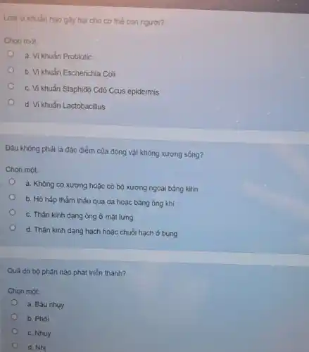 Logi vikhuân nào gay hai cho co thể con người?
Chon mist:
a. Vi khuẩn Probiotic
b. Vi khuẩn Escherichia Coli
C
c. Vi khuẩn Staphlđ'Cđộ Ccus epidermis
d. Vi khuẩn Lactobacillus
Đâu không phải là đặc điểm của động vật không xương sống?
Chọn một:
a. Không có xương hoặc có bộ xương ngoài bằng kitin
o
b. Hô hấp thẩm thầu qua da hoặc bằng ống khí
c. Thần kinh dạng ông ở mặt lưng
d. Thân kinh dạng hạch hoặc chuỗi hạch ở bụng
Quả do bộ phận nào phát triển thành?
Chọn một:
a. Bầu nhụy
b. Phôi
c. Nhuy
d. Nhi