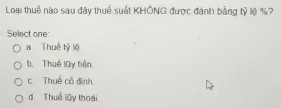 Loại thuế nào sau đây thuế suất KHÔNG được đánh bằng tỷ lệ %  7
Select one:
a. Thuế tỷ lệ
b. Thuế lũy tiến
C. Thuế cố định
d. Thuế lũy thoái