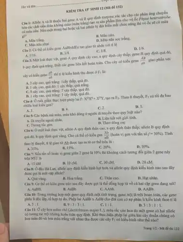 Lop
Ho và tên:
KIÊM TRA 15'
SINH 12 (Mã đề 132)
Câu 1: Allele A và B thuộc hai gene A và B quy định enzyme xúc tác cho các
hóa các chất tiền thân không màu (màu trắng) tạo ra sản phẩm làm cho vỏ ốc Physa heterostroha
có màu nâu. Nếu một trong hai hoặc cá hai allele bị đột biến mất chức nǎng thì vỏ ốc sẽ có màu
gi?
B. Màu nâu.
A. Màu trắng.
D. Màu nâu sọc trắng.
C. Màu nâu nhạt.
Câu 2: Cá thể có kiểu gene AaBbddEe tạo giao tử abde với tỉ lệ
D. 1/6
C. 1/8
A. 1/16
B. 1/4
Câu 3: Một loài thực vật, gene A quy định cây cao a quy định cây thấp; gene B quy định quả đỏ,
b quy định quả trắng.Biết các gene liên kết hoàn toàn. Cho cây có kiểu gene
(AB)/(ab) giao phấn với
cây có kiểu gene (ab)/(ab)
thì tỉ lệ kiểu hình thu được ở F_(1) là:
A. 3 cây cao quả trắng: 1cây thấp,quả đỏ.
B. 1 cây cao, quả đỏ: 1 cây thấp, quả trắng.
C. 9 cây cao quả trắng: 7 cây thấp, quả đó.
D. 1 cây cao quả trắng: 1 cây thấp.quả đỏ.
Câu 4: Ở ruồi giấm thực hiện phép lai P:
X^DX^dtimes X^DY tạo ra F_(1) Theo lí thuyết, F_(1) có tối đa bao
nhiêu loại kiểu gen?
A. 3.
B. 4.
C. 2.
D. 1.
Câu 5: Các bệnh mù màu, máu khó đông ở người di truyền theo quy luật nào?
A. Di truyền ngoài nhân.
B. Liên kết với giới tính.
D. Theo dòng mẹ.
C. Tương tác gen.
Câu 6: Ở một loài thực vật, allele A quy định thân cao, a quy định thân thấp; allele B quy định
quả đỏ, b quy định quả vàng. Cho cá thể có kiểu gen (Ab)/(aB) (hoán vị gen với tần số f=30% ) . Tính
theo lý thuyết, tỉ lệ giao tử Ab được tạo ra từ cơ thể trên là :
A. 35% .
B. 15% 
C. 20% 
D. 50% 
Câu 7: Nếu tần số hoán vị gene giữa 2 gene là 10%  thì khoảng cách tương đối giữa 2 gene này
trên NST là
A. 15 cM.
B. 10 cM.
C. 30 cM.
D. 20 cM.
Câu 8: Ở đậu Hà Lan, allele quy định kiểu hình hạt trơn và allele quy định kiểu hình nào sau đây
được gọi là một cặp allele?
A. Quả vàng.
B. Hoa trắng.
C. Thân cao.
D. Hạt nhǎn.
Câu 9: Cơ thể có kiểu gene nào sau đây được gọi là thể đồng hợp tử về cả hai cặp gene đang xét?
A. AaBB.
B. AaBb.
C. AAbb.
D. AABb.
Câu 10: Trong trường hợp một gene quy định một tính trạng,gene trội là trội hoàn toàn, các gene
phân li độc lập,tổ hợp tự do . Phép lai AaBb x Aabb cho đời con có sự phân li kiểu hình theo tỉ lệ
A. 3:1
B. 9:3:3:1.
C. 1:1
D 3:3:1:1
Câu 11: Ở cây hoa mõm chó (Antirrhimum majus L.), màu sắc của hoa do một gene có hai allele
có tương tác trội không hoàn toàn quy định Khi thực hiện phép lại giữa hai cây thuần chủng có
hoa màu đỏ và hoa màu trắng với nhau thu được các cây F_(1) có kiểu hình như thế nào?
Trang 1/2 - Mã đề thi 132