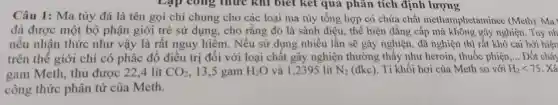 Lập công thức khi biết kết quả phân tích định lượng
Câu 1: Ma túy đá là tên gọi chỉ chung cho các loại ma túy tổng hợp có chứa chất methamphetaminee (Meth). Ma
đá được một bộ phận giới trẻ sử dụng, cho rằng đó là sành điệu , thể hiện đẳng cấp mà không gây nghiện. Tuy nh
nếu nhận thức như vậy là rất nguy hiểm. Nếu sử dụng nhiều lần sẽ gây nghiện, đã nghiện thì rất khó cai bởi hiện
trên thế giới chỉ có phác đổ điều trị đối với loại chất gây nghiện thường thấy như heroin, thuốc phiện __ Đốt cháy
gam Meth, thu được 22,4 lít CO_(2) 13,5 gam H_(2)O và 1,2395 lít N_(2) (đkc). Tỉ khối hơi của Meth so với H_(2)lt 75 . Xá
công thức phân tử của Meth.