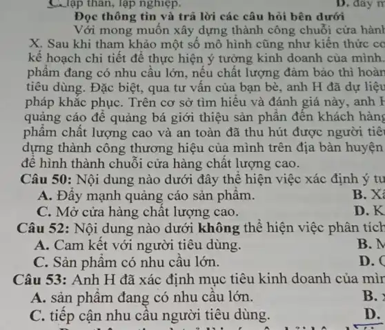 __ lập thân, lập nghiệp.
Đọc thông tin và trả lời các câu hỏi bên dưới
Với mong muôn xây dựng thành công chuỗi cửa hành
X. Sau khi tham khảo một số mô hình cũng như kiên thức co
kế hoạch chi tiết để thực hiện ý tưởng kinh doanh của minh.
phẩm đang có nhu câu lớn , nếu chất lượng đảm bảo thì hoàn
tiêu dùng. Đặc biệt, qua tư vân của bạn bè, anh H đã dự liệu
pháp khắc phụC. Trên cơ sở tìm hiểu và đánh giá này . anh F
quảng cáo để quảng bá giới thiệu sản phân đến khách hàng
phâm chất lượng cao và an toàn đã thu hút được người tiê
dựng thành công thương hiệu của mình trên địa bàn huyện
đê hình thành chuôi cửa hàng chất lượng cao.
Câu 50: Nội dung nào dưới đây thê hiện việc xác định ý tu
A. Đây mạnh quảng cáo sản phâm.
B.X
C. Mở cửa hàng chât lượng cao.
D. K
Câu 52: Nội dung nào dưới không thể hiện việc phân tích
A. Cam kêt với người tiêu dùng.
B. M
C. Sản phẩm có nhu câu lớn.
D. C
Câu 53: Anh H đã xác định mục tiêu kinh doanh của mìr
A. sản phẩm đang có nhu câu lớn.
B.
C. tiếp cận nhu câu người tiêu dùng.
D.
D. đây m