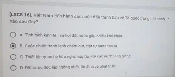 [LSCS 16]. Việt Nam tiến hành các cuộc đấu tranh bảo vệ Tổ quốc trong bối cảnh
nào sau đây?
A. Tình hình kinh tế - xã hội đất nước gặp nhiều khó khǎn.
C B. Cuộc chiến tranh lạnh chấm dứt, trật tự lanta tan rã.
C. Thiết lập quan hệ hữu nghị, hợp tác với các nước láng giềng.
D. Đất nước độc lập, thống nhất, ổn định và phát triển.