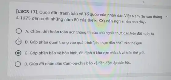 [LSCS 17]. Cuộc đấu tranh bảo vệ Tố quốc của nhân dân Việt Nam (từ sau tháng
4-1975 đến cuối những nǎm 80 của thế kỉ xx ) có ý nghĩa nào sau đây?
A. Chấm dứt hoàn toàn ách thống trị của chủ nghĩa thực dân trên đất nước ta.
B. Góp phần quan trọng vào quá trình "phi thực dân hóa trên thế giới.
C. Góp phần bảo vệ hòa bình, ốn định ở khu vực châu Á và trên thế giới.
D. Giúp đỡ nhân dân Cam-pu-chia bảo vệ nền độc lập dân tộC.