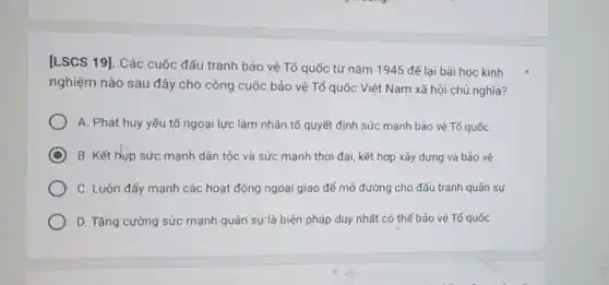 [LSCS 19]. Các cuộc đấu tranh bảo vệ Tố quốc từ nǎm 1945 đế lại bài học kinh
nghiệm nào sau đây cho công cuộc bảo vệ Tổ quốc Việt Nam xã hội chủ nghĩa?
A. Phát huy yếu tố ngoại lực làm nhân tố quyết định sức mạnh bảo vệ Tố quốC.
C B. Kết hợp sức mạnh dân tộc và sức mạnh thời đại kết hợp xây dựng và bảo vệ.
C. Luôn đẩy mạnh các hoạt động ngoại giao để mở đường cho đấu tranh quân sự
D. Tǎng cường sức mạnh quân sự là biện pháp duy nhất có thế bảo vệ Tổ quốC.