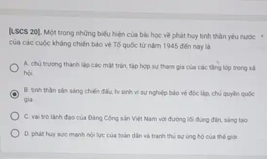 [LSCS 20]. Một trong những biểu hiện của bài học về phát huy tinh thần yêu nước +
của các cuộc kháng chiến bảo vệ Tố quốc từ nǎm 1945 đến nay là
A. chủ trương thành lập các mặt trận tập hợp sự tham gia của các tầng lớp trong xã
hội.
B. tinh thần sắn sàng chiến đấu, hi sinh vì sự nghiệp bảo vệ độc lập.chủ quyền quốc
gia.
C. vai trò lãnh đạo của Đảng Cộng sản Việt Nam với đường lối đúng đán sáng tạo.
D. phát huy sức mạnh nội lực của toàn dân và tranh thủ sự ủng hộ của thế giời.