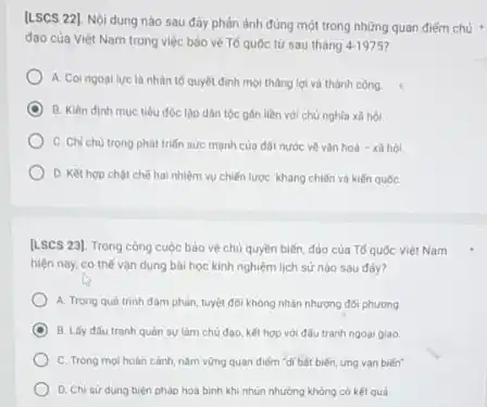 [LSCS 22]. Nội dung nào sau đây phản ảnh đúng một trong những quan điếm chủ
đạo của Việt Nam trong việc bảo vệ Tố quốc từ sau tháng 4-1975
A. Coingoal lue là nhân tố quyết định mọi tháng lợi và thành công.
B. Kiên định muc tiêu độc lập dân tộc gân liền với chủ nghĩa xã hội
C. Chi chu trong phát triển sức mạnh của đất nước về vǎn hoá - xã hỏi.
D. Ket hop chot chế hai nhiệm vụ chiến lược: kháng chiến và kiến quốc
[LSCS 23]. Trong công cuộc bảo vệ chủ quyền biến, đảo của Tố quốc Việt Nam
hiện nay, có thế vận dụng bài học kinh nghiệm lịch sử nào sau đây?
A. Trong quá trinh đàm phản, tuyệt đối không nhân nhượng đối phương
C B. Lấy đấu tranh quân sự làm chủ đạo, kết hợp với đấu tranh ngoại giao.
C. Trong moi hoàn cảnh, nâm vững quan điếm "di bát biến ứng van biến"
D. Chi sử dụng biện pháp hoà bình khi nhun nhường không có kết quá.