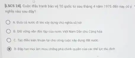 [LSCS 24]. Cuộc đấu tranh bảo vệ Tố quốc từ sau tháng 4 nǎm 1975 đến nay có ý
nghĩa nào sau đây?
A. Dura ca nuroc đi lên xây dựng chủ nghĩa xã hội.
B. Giữ vùng nen độc lập của nước Việt Nam Dân chủ Cộng hòa.
C. Tao diều kiên thuận lợi cho công cuộc xây dựng đốt nướC.
D. Dap tan mol âm mưu chống phá chính quyền của các thế lực thù dịch.