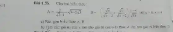 lt 1
Bài 1.55 Cho hai biểu thức:
A=(2)/(sqrt (3)-1)-sqrt (4-2sqrt (3)) B=((sqrt (x))/(sqrt (x)-2)+(sqrt (x))/(sqrt (x)+2))cdot (x-4)/(sqrt (9x)) với xgt 0,xneq 4
a) Rút gọn biểu thức A, B
b) Tjm các giá trị của x sao cho giá trị của biểu thức A lớn hơn giá trị biểu thức B