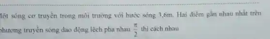 lột sóng cơ truyền trong môi trường với bước sóng 3 .6m. Hai điểm gần nhau nhất trên
phương truyền sóng dao động lệch pha nhau (pi )/(2) thì cách nhau