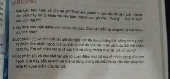 lột
ển
ra
g
ra
rật
RALOI CAU HUI
1. Vǎn bản bàn luận về vấn đề gì?Theo em, phạm vi của vấn đề bàn luận trong
vǎn bản này có gì khác với vǎn bản "Người con gái Nam Xuông"- một bi kịch
của con ngườn
2. Xác định các luận điểm chính trong vǎn bản. Các luận điểm ấy có quan hệ với nhau
như thế nào?
3. Đọc phân (1) và cho biết tác giả bài nghị luận đã dùng những lí lẽ, bằng chúng nào
để phân tích nhân dạng của Quỳnh và thái độ của các nhân vật khác đối với nhân
dạng ấy. Em có nhận xét gì về các lí lẽ và bằng chứng được tác giả sử dụng?
4. Đọc phân (2)và cho biết tác giả có quan điểm như thế nào về nhân dạng của con
người. Em hãy dẫn ra một vài lí lẽ và bằng chứng tiêu biểu trong vǎn bản giúp làm
sáng tổ quan điểm của tác giả.