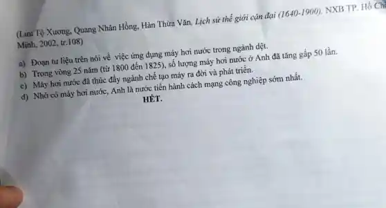 (Lưu Tộ Xương , Quang Nhân Hồng, Hàn Thừa Vǎn, Lịch sử thế giới cận đại (1640-1900) NXB TP. Hồ Ch
Minh, 2002, tr .108)
a) Đoạn tư liệu trên nói về việc ứng dụng máy hơi nước trong ngành dệt.
b) Trong vòng 25 nǎm (từ 1800 đến 1825), số lượng máy hơi nước ở Anh đã tǎng gấp 50 lần.
c) Máy hơi nước đã thúc đẩy ngành chê tạo máy ra đời và phát triển.
d) Nhờ có máy hơi nước, Anh là nước tiến hành cách mạng công nghiệp sớm nhất.
HÊT.