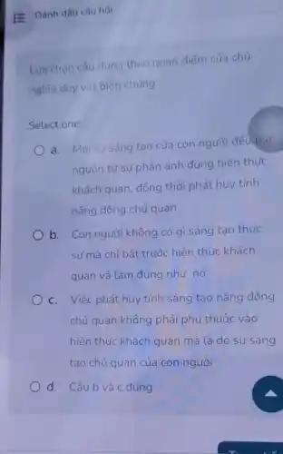 Lua chọn câu đúng theo quan điểm của chủ
nghĩa duy vật biên chứng:
Select one:
a. Moi sự sáng tạo của con người đều bat
nguồn từ sự phản ánh đúng hiện thức
khách quan, đồng thời phát huy tính
nǎng động chủ quan
b. Con người không có gì sáng tao thực
sư mà chỉ bắt trước hiện thực khách
quan và làm đúng như nó
c. Việc phát huy tính sáng tạo nǎng động
chủ quan không phải phụ thuộc vào
hiện thức khách quan mà là do sự sáng
tạo chủ quan của con người
d. Câu b và c đúng