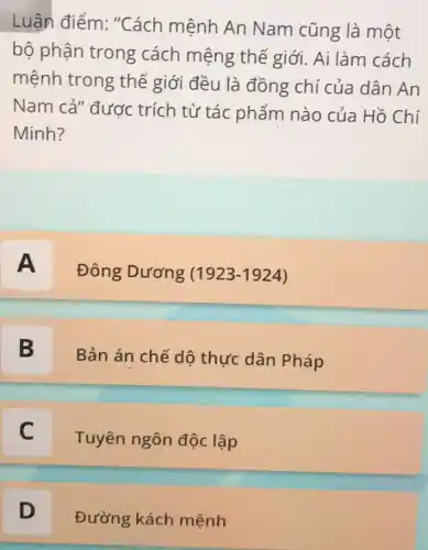 Luận điểm : "Cách mệnh An Nam cũng là một
bộ phận trong cách mệng thế giới. Ai làm cách
mệnh trong thế giới đều là đồng chí của dân An
Nam cả" được trích từ tác phẩm nào của Hồ Chí
Minh?
A Đông Dương (1923-1924) A
B 5
Bản án chế dô thực dân Pháp
C
Tuyên ngôn độc lập c
D
Đường kách mệnh