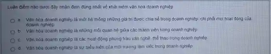 Luận điểm nào dưới đây nhận định đúng nhất về khái niêm vǎn hóa doanh nghiệp
a. Vǎn hóa doanh nghiệp là một hệ thống những giá trị được chia sẻ trong doanh nghiệp, chi phối mọi hoạt động của
doanh nghiệp
b. Vǎn hóa doanh nghiệp là những mối quan hệ giữa các thành viên trong doanh nghiệp
c. Vǎn hóa doanh nghiệp là các hoạt động phong trào vǎn nghệ thể thao trong doanh nghiệp
d. Vǎn hóa doanh nghiệp là sự biểu hiện của môi trường làm việc trong doanh nghiệp