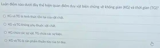 Luận điểm nào dưới đây thể hiện quan điểm duy vật biện chứng về không gian
(KG) và thời gian (TG)
KG và TG là hình thức tồn tại của vật chất.
KG và TG không phụ thuộc vật chất.
KG chứa các sự vật, TG chứa các sự kiện.
KG và TG là sản phẩm thuần túy của tư duy.