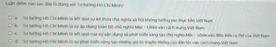 Luận điểm nào sau đây là đúng với Tư tưởng Hồ Chí Minh?
a. Tư tưởng Hồ Chí Minh là kết quả sự kế thừa chủ nghĩa xã hội không tưởng vào thực tiễn Việt Nam
b. Tư tường Hồ Chí Minh là sự áp dụng toàn bộ chủ nghĩa Mác - Lênin vào cách mạng Việt Nam
c. Tư tưởng Hồ Chí Minh là kết quả của sự vận dụng và phát triển sáng tạo chủ nghĩa Mác - Lênin vào điều kiện cụ thể của Việt Nam
d. Tư tường Hồ Chí Minh là sự phát triển sáng tạo những giá trị truyền thống của dân tộc vào cách mạng Việt Nam