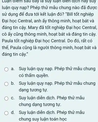 Luận điểm sau đáy là suy luận dien dịch hay suy
luận quy nạp ? Phép thử mẫu chung nào đã được
sử dụng để đưa tới kết luận đó ? "Bill tốt nghiệp
Đại học Central , anh ấy thông minh , hoạt bát và
đáng tin cậy. Mary đã tốt nghiệp Đại học Central,
cô ấy cũng thông minh, hoạt bát và đáng tin cậy.
Paula tốt nghiệp Đai học Central . Do đó, rất có
thể, Paula cũng là người thông minh , hoạt bát và
đáng tin cậy."
a. Suy luận quy nạp. Phép thử mẫu chung
có thẩm quyền.
b. Suy luận quy nạp. Phép thử mẫu chung
dạng tương tự.
c. Suy luận diễn dịch . Phép thử mẫu
chung dạng tương tư.
d. . Suy luận diễn dịch . Phép thử mẫu
chung suy luận toán học