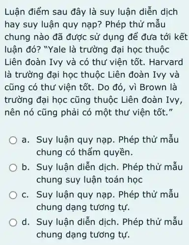 Luận điểm sau đây là suy luận diễn dịch
hay suy luận quy nạp ? Phép thử mâu
chung nào đã được sử dụng để đưa tới kết
luận đó? "Yale là trường đại học thuộc
Liên đoàn Ivy và có thư viên tốt. Harvard
là trường đại học thuộc Liên đoàn Ivy và
cũng có thư viên tốt. Do đó, vì Brown là
trường đại học cũng thuộc Liên đoàn Ivy,
nên nó cũng phải có một thư viên tốt."
a. Suy luận quy nạp. Phép thử mâu
chung có thẩm quyền.
b. Suy luận diễn dịch . Phép thử mẫu
chung suy luận toán học
c. Suy luận quy nạp . Phép thử mâu
chung dạng tưởng tự.
d. Suy luận diễn dịch . Phép thử mẫu
chung dạng tưởng tự.