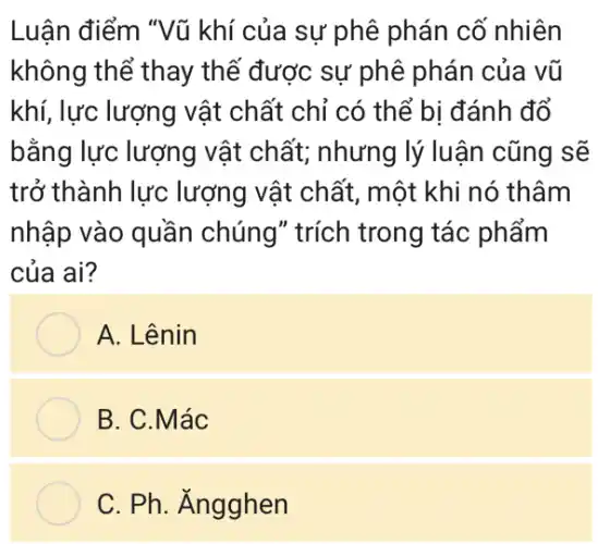 Luận điểm "Vũ khí của sự phê phán cố nhiên
không thể thay thế được sự phê phán của vũ
khí, lực lượng vật chất chỉ có thể bị đánh đổ
bằng lực lượng vật chất; nhưng lý luận cũng sẽ
trở thành lực lượng vật chất , một khi nó thâm
nhập vào quần chúng" trích trong tác phấm
của ai?
A. Lênin
B. C.Mác
C. Ph. Ăngghen