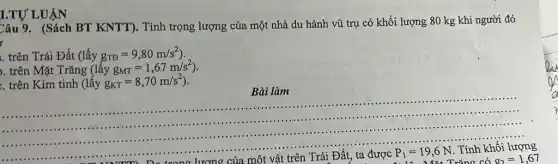 I.TỰ LUẬN
Câu 9. (Sách BT KNTT). Tính trọng lượng của một nhà du hành vũ trụ có khối lượng 80 kg khi người đó
. trên Trái Đất (lấy g_(TD)=9,80m/s^2)
. trên Mặt Trǎng (lacute (hat (a))yg_(MT)=1,67m/s^2)
.. trên Kim tinh (lấy g_(KT)=8,70m/s^2)
Bài làm
m) De trong lương của một vật trên Trái Đất, ta được
P_(1)=19,6N
. Tính khối lượng
Mặt Trǎng có g_(2)=1,67