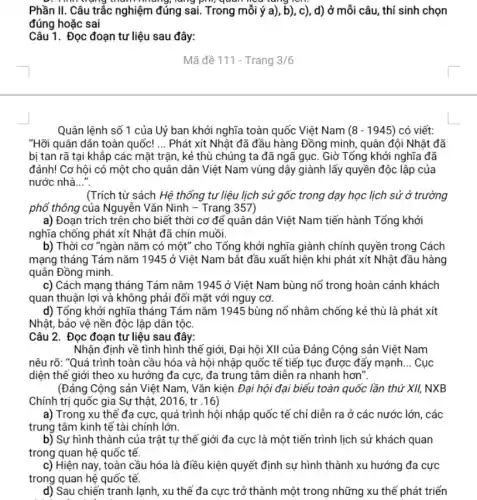 lung, lang ping quan
Phần II. Câu trắc nghiệm đúng sai. Trong mỗi ý a), b), c), d) ở mỗi câu, thí sinh chọn
đúng hoặc sai
Câu 1. Đọc đoạn tư liệu sau đây:
Mã đề 111 - Trang 3/6
Quân lệnh số 1 của Uỷ ban khởi nghĩa toàn quốc Việt Nam (8-1945) có viết:
"Hỡi quân dân toàn quốc! __ Phát xít Nhật đã đầu hàng Đồng minh , quân đội Nhật đã
bị tan rã tại khắp các mặt trận , kẻ thù chúng ta đã ngã gục. Giờ Tổng khởi nghĩa đã
đánh! Cơ hội có một cho quân dân Việt Nam vùng dậy giành lấy quyền độc lập của
nước nhà __
(Trích từ sách Hệ thống tư liệu lịch sử gốc trong dạy học lịch sử ở trường
phổ thông của Nguyễn Vǎn Ninh - Trang 357)
a) Đoạn trích trên cho biết thời cơ đế quân dân Việt Nam tiến hành Tổng khởi
nghĩa chống phát xít Nhật đã chín muồi.
b) Thời cơ "ngàn nǎm có một" cho Tổng khởi nghĩa giành chính quyền trong Cách
mạng tháng Tám nǎm 1945 ở Việt Nam bắt đầu xuất hiện khi phát xít Nhật đầu hàng
quân Đồng minh.
c) Cách mạng tháng Tám nǎm 1945 ở Việt Nam bùng nố trong hoàn cảnh khách
quan thuận lợi và không phải đối mặt với nguy cơ.
d) Tổng khởi nghĩa tháng Tám nǎm 1945 bùng nổ nhằm chống kẻ thù là phát xít
Nhật, bảo vệ nền độc lập dân tộc.
Câu 2. Đọc đoạn tư liệu sau đây:
Nhận định về tình hình thế giới, Đại hội XII của Đảng Cộng sản Việt Nam
nêu rõ: "Quá trình toàn cầu hóa và hội nhập quốc tế tiếp tục được đẩy mạnh __ Cục
diện thế giới theo xu hướng đa cực , đa trung tâm diễn ra nhanh hơn".
(Đảng Cộng sản Việt Nam, Vǎn kiện Đại hội đại biểu toàn quốc lần thứ XII,NXB
Chính trị quốc gia Sự thật, 2016, tr .16)
a) Trong xu thế đa cực, quá trình hội nhập quốc tế chỉ diễn ra ở các nước lớn, các
trung tâm kinh tế tài chính lớn.
b) Sự hình thành của trật tự thế giới đa cực là một tiến trình lịch sử khách quan
trong quan hệ quốc tế.
c) Hiện nay, toàn cầu hóa là điều kiện quyết định sự hình thành xu hướng đa cực
trong quan hệ quốc tế.
d) Sau chiến tranh lạnh, xu thế đa cực trở thành một trong những xu thế phát triển