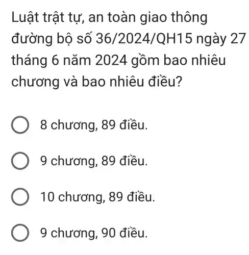 Luật tr ât tư, a n toà n giao thông
đường bộ số 36/2024/QH15 ngày 27
tháng 6 nǎm 2024 gồm b ao nhiê u
chươn g và b ao nh iêu điều ?
8 chươn g, 89 đ iều.
9 chươn g, 89 đ iều.
10 chương,89 điề u.
9 chương , 90 điề u.