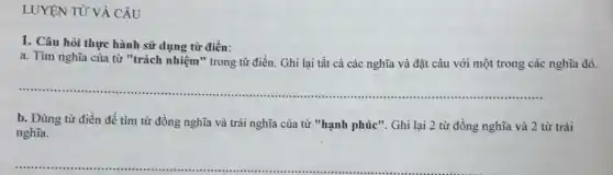 LUYỆN TỪ VÀ CÂU
1. Câu hòi thực hành sử dụng từ điển:
a. Tìm nghĩa của từ "trách nhiệm" trong từ điền. Ghi lại tất cả các nghĩa và đặt câu với một trong các nghĩa đó.
__ ..............
b. Dùng từ điền để tìm từ đồng nghĩa và trái nghĩa của từ "hạnh phúc". Ghi lại 2 từ đồng nghĩa và 2 từ trái
nghĩa.