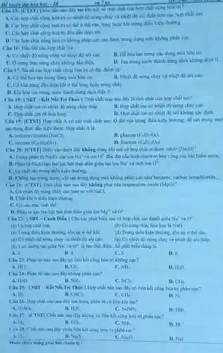 Để luyện tập hóa học -10
Câu 15: [CTST) Diều nào sau dây sai khi nói vé tính chất của hợp chất cộng hoá trị?
A. Các hợp chất cộng hoá trị có nhiệt độ nóng chảy và nhiệt độ sôi thấp hơn các hợp chất ion
B. Các hợp chất cộng hoá trị có the ở thể rắn lỏng hoặc khí trong điều kiện thường.
C. Các hợp chất cộng hoá trị đều dần điện tốt.
D. Các hợp chất cộng hoá trị không phân cực tan được trong dung môi không phân cựC.
Câu 16: Hầu hết các hợp chất ion :
A. Có nhiệt độ nóng chảy và nhiệt độ sói cao
B. Dễ hòa tan trong các dung môi hữu cơ.
C. Ở trạng thái nóng chảy không dẫn điện.
D. Tan trong nước thành dung dịch không điện li.
Câu 17: Đa số các hợp chất cộng hóa trị có đặc điểm là:
A. Có thể hòa tan trong dung môi hữu cơ
B. Nhiệt độ nóng chảy và nhiệt độ sôi cao.
C. Có khả nâng dẫn điện khi ở thể lỏng hoặc nóng cháy.
D. Khi hòa tan trong nước thành dung dịch diện li.
Câu 18: (SBT-Kết Nối Tri Thức ) Tính chất nào sau đây là tính chất của hợp chất ion?
A. Hợp chất ion có nhiệt độ nóng chảy thấp.
B. Hợp chất ion có nhiệt độ nóng chảy cao.
C. Hợp chất ion dể hoá lỏng.
D. Hợp chất ion có nhiệt độ sôi không xác định.
Câu 19: (CTST) Hợp chất A có các tính chất sau: Ở thể rắn trong điều kiện thường, để tan trong nướ
tạo dung dịch dần điện đượC. Hợp chất A là
A. sodium chloride (NaCl)
B. glucose (C_(6)H_(12)O_(6))
C. sucrose (C_(12)H_(22)O_(11))
D. fructose (C_(6)H_(12)O_(6))
Câu 20: [CTST) Điều nào dưới đây không đúng khi nói về hợp chất sodium oxide (Na_(2)O)
A. Trong phân từ Na_(2)O các ion Na^+ và ion O^2- đều đạt cấu hình electron bèn vững của khí hiếm neon.
B. Phân tử Na;O tạo bởi lực hút tĩnh điện giữa hai ion Na^+ và một ion O^2
C. Là chất rắn trong điều kiện thường.
D. Không tan trong nước chi tan trong dung môi không phân cực như benzene, carbon tetrachloride __
Câu 21: (CTST) Tính chắt nào sau đây không phải của magnesium oxide (MgO)
A. Có nhiệt độ nóng chảy cao hơn so với NaCl.
B. Chất khí ở điều kiện thường.
C. Có cấu trúc tinh the.
D. Phân tư tạo bởi lực hút tĩnh điện giữa ion Mg^2 và O^2-
Câu 22: (SBT - Cánh Diều | Cho các phát biểu sau về hợp chất tạo thành giữa Na^+ và O^2-
(a) Là hợp chất ion
(b) Có công thức hóa học là NaO.
(c) Trong điều kiện thường. tồn tại ở the khi.
(d) Trong điều kiện thường, tồn tại ở thế rắn.
(c) Có nhiệt độ nóng chảy và nhiệt độ sôi cao.
(g) Có nhiệt độ nóng chảy và nhiệt độ sôi thấp.
(h) Lực tương tác giữa Na^ast  và O^2- là lực tĩnh điện Số phát biểu đủng là
A. 3
B. 4.
C. 5.
D. 6.
Câu 23: Phân tử nào sau đây có liên kết cộng hóa trị không cực?
A. HCI
B. Cl_(2)
C. NH_(3)
D. H_(2)O
Câu 24: Phân tử nào sau đây không phân cực?
A. H_(2)O
B. NH_(3)
C. NCl_(3)
D. CO_(2)
Câu 25: [SBT-Kết Nối Tri Thức } Hợp chất nào sau đây có liên kết cọng hóa trị phân cực?
A. H_(2)
B. CHCl_(3)
C. CH_(4)
D. N_(2)
Câu 26: Hợp chất nào sau đây mà trong phân tư có liên kết ion?
A. H_(2)SO_(4)
B. H_(2)S
C. NaNO_(3)
D. HBr.
Câu 27: [CTST] Chất nào sau đây không có liên kết cộng hoá trị phân cực?
O_(2)
B. CO_(2)
C. NH_(3)
D. HC
Câu 28: Chất nào sau đây chứa liên kết cộng hoa trị phân cực?
A. H_(2)
B. Na_(2)S
C. Na_(2)O
D. Nal
Muốn chien thẳng phat biết chuẩn bi