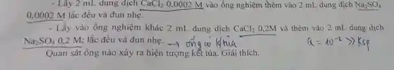 - Lây 2 mL dung dịch CaCl_(2) 0,0002 M vào ống nghiệm thêm vào 2 mL dung dịch Na_(2)SO_(4)
0,0002 M lắc đều và đun nhe.
- Lấy vào ống nghiệm khác 2 mL dung dịch CaCl_(2) 0,2M và thêm vào 2 mL dung dịch
Na_(2)SO_(4) 0,2 M; lắc đều và đun nhẹ -)
Quan sát ốn g nào xảy ra hiện tượng kết tủa . Giải thích.