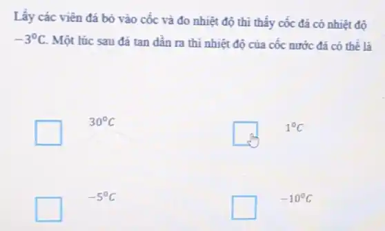 Lấy các viên đá bỏ vào cốc và đo nhiệt độ thì thây cốc đá có nhiệt độ
-3^circ C
Một lúc sau đá tan dân ra thi nhiệt độ của cốc nước đá có thể là
square 
30^circ C
square 
1^circ C
square 
-5^circ C
square 
-10^circ C