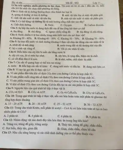 Mã đề : 002
I.Câu trắc nghiệm nhiều phương án lựa chọn.. Thí sinh trả lời từ câu 1 đến câu 16. Mỗi
câu hỏi thí sinh chỉ chọn một phương án đúng.
Câu 1: Sinh vật dị dưỡng thường được chia thành hai loại là
A. quang dị dưỡng và hóa dị dưỡng.
B. sinh vật tiêu thụ và sinh vật phân giải.
C. sinh vật sản xuất và sinh vật tiêu thụ.
D. sinh vật sản xuất và sinh vật phân giải.
Câu 2: Cơ thể động vật không lấy từ môi trường sống chất nào sau đây?
A. Chất dinh dưỡng.
B. Nước
C. Oxygen.
D. Carbon dioxide.
Câu 3: Sự hấp thụ nước từ dung dịch đất vào tế bào lông hút theo cơ chế
A. thụ động.
D. thụ động và chủ động.
B. chủ động. C. ngược chiều nồng độ.
Câu 4: Nước chiếm tỉ lệ bao nhiêu trong sinh khối tươi của mô thực vật?
A. Khoảng 30-40% . B. Khoảng 40-50%  C. Khoảng 50-70% .
D. Khoảng 70-90% .
Câu 5: Sự trao đổi nước và dinh dưỡng khoáng ở thực vật chịu tác động của các nhân tố là
A. nhiệt độ và ánh sáng.	B. nước trong đất và độ thoáng khí của đất.
C. hệ vi sinh vật vùng rễ.
D. Tất cả các nhân tố trên
Câu 6: Biểu hiện của cây khi bị mất cân bằng nước là
A. cây còi cọc , lá có màu lục nhạt.
B. cây héo, lá rụng dần, thậm chí là chết.
C. có vết đốm đen ở lá non.
D. lá nhỏ, mềm chồi đỉnh bị chết.
Câu 7: Các sắc tố quang hợp có thể hòa tan trong
A. nướC. B. hỗn hợp các sắc tố kháC. C. dung môi nước và dầu ǎn D. dung môi hữu cơ.
Câu 8: Vì sao lại gọi tên là thực vật C_(3)
A. Vì sản phẩm đầu tiên khi cố định CO_(2) theo con đường Calvin là hợp chất 3C.
B. Vì sản phẩm cuối cùng khi cố định CO_(2) theo con đường Calvin là hợp chất 3C.
C. Vì sản phẩm trung gian khi cố định CO_(2) theo con đường Calvin là hợp chất 3C.
D. Vì khi cố định CO_(2) theo con đường Calvin đều tạo ra các sản phẩm là hợp chất 3C.
Câu 9: Nguyên liệu của quá trình hô hấp ở thực vật là
A. CO_(2) và H_(2)O.
B. CO_(2) và ATP.
C. O_(2) và C_(6)H_(12)O_(6).
D. CO_(2) và C_(6)H_(12)O_(6).
Câu 10: Trong quá trình hô hấp ở thực vật, nếu oxi hóa hoàn toàn một phân tử glucose thì
tổng hợp được khoảng
A. 15-20 ATP.
B. 20-30 ATP.
C. 25-32 ATP.
D. 30-32 ATP.
Câu 11: Trong chu trình Krebs, mỗi phân từ acetyl - CoA bị oxi hóa toàn toàn sẽ tạo ra bao
nhiêu phân tử CO_(2)
A. 2 phân tử.
B. 4 phân tử.
C. 6 phân tử.
D. 8 phân tử.
Câu 12: Nhóm động vật nào dưới đây tiêu hóa thức ǎn trong ống tiêu hóa?
A. Trùng roi, trùng để giày, trùng amip.
B. Thủy tức, trùng để giày, châu chấu.
C. Bọt biến, thủy tức, giun đất.
D. Giun, châu chấu, chim bổ câu
Câu 13: Nhu cầu nǎng lượng và các chất dinh dưỡng của cơ thể phụ thuộc vào
Lớp 11 __