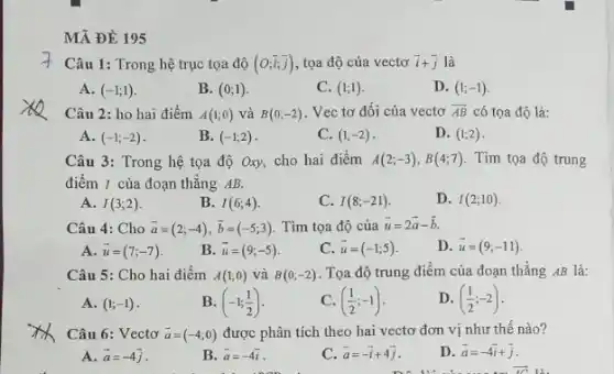 MÃ ĐỀ 195
Câu 1: Trong hệ trục tọa độ (O;overrightarrow (i);overrightarrow (j)) , tọa độ của vectơ overrightarrow (i)+overrightarrow (j) là
A. (-1;1)
B. (0;1)
C. (1;1)
D. (1;-1)
Câu 2: ho hai điểm A(1;0) và B(0;-2) . Vec tơ đối của vectơ overrightarrow (AB) có tọa độ là:
A. (-1;-2)
B. (-1;2)
C. (1;-2)
D. (1;2)
Câu 3: Trong hệ tọa độ Oxy, cho hai điểm A(2;-3),B(4;7) . Tìm tọa độ trung
điểm I của đoạn thẳng AB.
A. I(3;2)
B. I(6;4)
C. I(8;-21)
D. I(2;10)
Câu 4: Cho overrightarrow (a)=(2;-4),overrightarrow (b)=(-5;3) . Tìm tọa độ của overrightarrow (u)=2overrightarrow (a)-overrightarrow (b)
A. overrightarrow (u)=(7;-7)
B. overrightarrow (u)=(9;-5)
c overrightarrow (u)=(-1;5)
D. overrightarrow (u)=(9;-11)
Câu 5: Cho hai điểm A(1;0) và B(0;-2) . Tọa độ trung điểm của đoạn thẳng AB là:
A. (1;-1)
B. (-1;(1)/(2))
C. ((1)/(2);-1)
D. ((1)/(2);-2)
Câu 6: Vectơ overrightarrow (a)=(-4;0) được phân tích theo hai vectơ đơn vị như thế nào?
A. overrightarrow (a)=-4overrightarrow (j)
B. overrightarrow (a)=-4overrightarrow (i)
c overrightarrow (a)=-overrightarrow (i)+4overrightarrow (j)
D. overrightarrow (a)=-4overrightarrow (i)+overrightarrow (j)