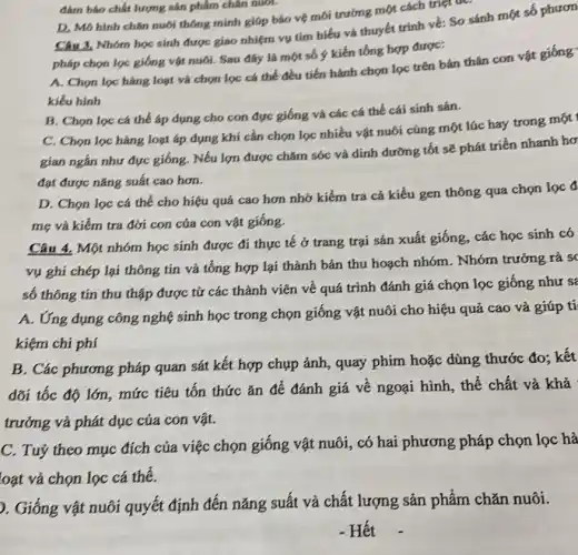 đám báo chất lượng sản phẩm chǎn nuôi.
D. Mô hình chân nuôi thông minh giúp bảo vệ môi trường một cách triệt để.
Câu 3, Nhóm học sinh được giao nhiệm vụ tìm hiểu và thuyết trình về: So sánh một số phươn
pháp chọn lọc giống vật nuôi. Sau đây là một số y kiến tổng hợp được:
A. Chọn lọc hàng loạt và chọn lọc cá thể đều tiến hành chọn lọc trên bản thân con vật
kiểu hình
B. Chọn lọc cá thể áp dụng cho con đực giống và các cá thể cái sinh sản.
C. Chọn lọc hàng loạt áp dụng khí cần chọn lọc nhiều vật nuôi cũng một lúc hay trong
gian ngắn như đực giống. Nếu lợn được chǎm sóc và dinh đường tốt sẽ phát triển nhanh hơ
đạt được nǎng suất cao hơn.
D. Chọn lọc cá thể cho hiệu quả cao hơn nhờ kiểm tra cá kiểu gen thông qua chọn
mẹ và kiếm tra đời con của con vật giống.
Câu 4. Một nhóm học sinh được đi thực tế ở trang trại sản xuất giống., các học sinh có
vụ ghi chép lại thông tin và tổng hợp lại thành bản thu hoạch nhóm. Nhóm trưởng rà s(
số thông tin thu thập được từ các thành viên về quá trình đánh giá chọn lọc giống như sẽ
A. Ứng dụng công nghệ sinh học trong chọn giống vật nuôi cho hiệu quả cao và giúp ti
kiệm chi phí
B. Các phương pháp quan sát kết hợp chụp ảnh, quay phim hoặc dùng thước đo; kết
dõi tốc độ lớn , mức tiêu tốn thức ǎn để đánh giá về ngoại hình, thế chất và khả
trưởng và phát dục của con vật.
C. Tuỷ theo mục đích của việc chọn giống vật nuôi, có hai phương pháp chọn lọc hà
loạt và chọn lọc cá thể.
). Giống vật nuôi quyết định đến nǎng suất và chất lượng sản phẩm chǎn nuôi.