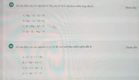 Độ âm điên của các nguyên tố Mg.Al, B và N xếp theo chiều tǎng dần là
A. Mglt Blt Allt N
B. Mglt Allt Blt N
C. Blt Mglt Allt N
D. Allt Blt Mglt N
Độ âm điện của các nguyên tố F,Cl, Br và I xếp theo chiều giảm dần là
A. Clgt Fgt Igt Br
B. Igt Brgt Clgt F
C. Fgt Clgt Brgt I
D. Igt Brgt Fgt Cl
square  Đánh dấu
square  Đánh dấu