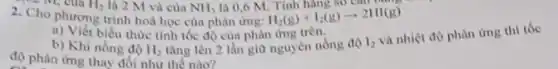 - M, của
H_(2)(g)+I_(2)(g)arrow 2HI(g)
ours
a) Viết biểu thức tính tốc độ của phản ứng trên.
tǎng lên 2 lần giữ nguyên nồng độ
b) Khi nồng độ H_(2)
I_(2)
và nhiệt độ phàn ứng thì tốc
độ phàn ứng
2. Cho phương trình hoá học của phản ứng:
H_(2) là 2 M và của NH_(3) là 0,6 M