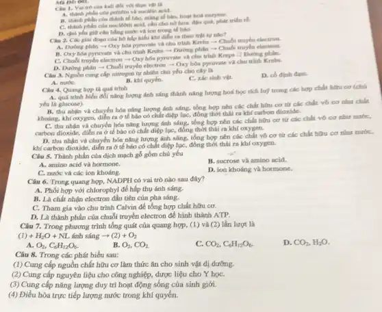 Mã Dé: 001.
Câu 1. Vai trò của kali đối với thực vật là
A. thành phần của protêin và nuclêic acid.
B. thành phàn của thành tế bào, màng tế bào, hoạt hoá enzyme.
C. thành phần của nuclêôti acid, cần cho nó hoa, đậu quá, phát triển rb.
D. chủ yếu giữ cân bằng nước và ion trong tế bào.
Câu 2. Các giai đoạn của hô hấp hiếu khí diễn ra theo trật tự nho?
A. Đường phân =Oxy hóa pyruvate và chu trình Krebs -Chuối truyền electron.
B. Oxy hóa pyruvate và chu trình Krebs ­­­­→ Đường phân -Chuối truyền electron.
C. Chuỗi truyền electron - Oxy hóa pyruvate và chu trình Kreps D Dường phin.
D. Đường phân =Chuỗi truyền electron -Oxy hóa pyruvate và chu trinh Krebs.
Câu 3. Nguồn cung cấp nitrogen tự nhiên chủ yếu cho cây là
C. xác sinh vật.
D. có định đạm.
A. nướC.
B. khí quyến.
Câu 4, Quang hợp là quá trình
A. quá trình biến đổi nǎng lượng ánh sáng thành nǎng lượng hoá học tích luỹ trong các hợp chất hữu cơ (chú
yếu là glucose).
B. thu nhận và chuyển hóa nǎng lượng ánh sáng, tổng hợp nên các chất hữu cơ từ các chất vô cơ như chất
khoáng, khí oxygen, diễn ra ở tế bào có chất điệp lục đồng thời thái ra khí carbon dioxide.
C. thu nhận và chuyển hóa nǎng lượng ánh sáng, tổng hợp nên các chất hữu cơ từ các chất vô cơ như nước,
carbon dioxide, diến ra ở tế bào có chất diệp lục, đồng thời thải ra khí oxygen.
D. thu nhận và chuyển hóa nǎng lượng ánh sáng, tổng hợp nên các chất vô cơ từ các chất hữu cơ như nước,
khí carbon dioxide, diễn ra ở tế bảo có chất diệp lục, đồng thời thái ra khí oxygen.
Câu 5. Thành phần của dịch mạch gỗ gồm chủ yếu
B. sucrose và amino acid
A. amino acid và hormone.
C. nước và các ion khoáng.
D. ion khoáng và hormone.
Câu 6. Trong quang hợp, NADPH có vai trò nào sau đây?
A. Phối hợp với chlorophyl để hấp thụ ánh sáng.
B. Là chất nhận electron đầu tiên của pha sáng.
C. Tham gia vào chu trình Calvin để tổng hợp chất hữu cơ.
D. Là thành phần của chuỗi truyền electron để hình thành ATP.
Câu 7. Trong phương trình tổng quát của quang hợp, (1) và (2) lần lượt là
(1)+H_(2)O+NL anh sang arrow (2)+O_(2)
D. CO_(2),H_(2)O
A. O_(2),C_(6)H_(12)O_(6)
B. O_(2),CO_(2)
C. CO_(2),C_(6)H_(12)O_(6)
Câu 8. Trong các phát biểu sau:
(1) Cung cấp nguồn chất hữu cơ làm thức ǎn cho sinh vật dị dưỡng.
(2) Cung cấp nguyên liệu cho công nghiệp, dược liệu cho Y họC.
(3) Cung cấp nǎng lượng duy trì hoạt động sống của sinh giới.
(4) Điều hòa trực tiếp lượng nước trong khí quyển.