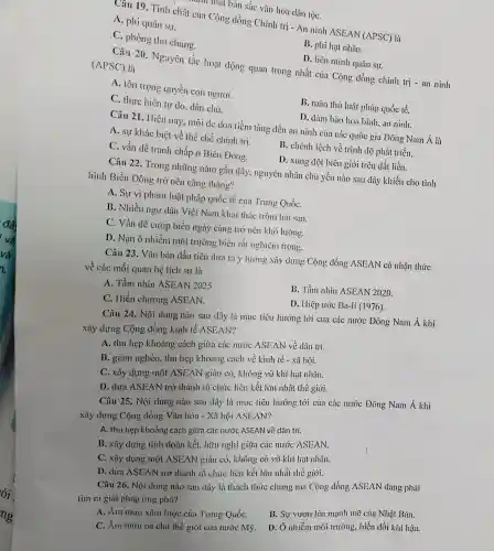 m mặt bản sǎc vǎn hóa dân tộC.
Câu 19 . Tính chất của Cộng dòng Chính trị - An ninh ASEAN
(APSC) là
A. phi quân sự.
C. phòng thủ chung.
B. phi hạt nhân.
D. liên minh quân sự.
Câu 20 . Nguyên tắc hoạt dộng quan trọng nhất của Cộng đồng chính trị -an ninh
(APSC)là
A. tôn trọng quyền con người.
B. tuân thủ luật pháp quốc tế.
C. thực hiện tự do, dân chủ.
D. đảm bảo hòa bình,an ninh.
Câu 21 . Hiện nay , mối de dọa tiềm tàng đến an ninh của các quốc gia Đông Nam Á là
A. sự khác biệt về thể chế chính trị.
B. chênh lệch về trình độ phát triển.
C. vấn đề tranh chấp ở Biển Đông.
D. xung đột biên giới trên đất liền.
Câu 22 . Trong những nǎm gần đây , nguyên nhân chủ yếu nào sau dây khiến cho tình
hình Biển Đông trở nên cǎng thǎng?
A. Sự vi phạm luật pháp quốc tế của Trung QuốC.
B. Nhiều ngư dân Việt Nam khai thác trộm hải sản.
C. Vấn đề cướp biển ngày càng trở nên khó lường.
D. Nạn ô nhiễm môi trường biển rất nghiêm trọng.
Câu 23 . Vǎn bản dầu tiên dưa ra ý tưởng xây dựng Cộng đồng ASEAN có nhận thức
về các mối quan hệ lịch sử là
A. Tầm nhìn ASEAN 2025.
B. Tầm nhìn ASEAN 2020.
C. Hiến chương ASEAN.
D. Hiệp ước Ba-li (1976).
Câu 24 . Nội dung nào sau đây là mục tiêu hướng tới của các nước Đông Nam Á khi
xây dựng Cộng đồng kinh tế ASEAN?
A. thu hẹp khoảng cách giữa các nước ASEAN về dân trí.
B. giảm nghèo.thu hẹp khoảng cách về kinh tế - xã hội.
C. xây dựng một ASEAN giàu có , không vũ khí hạt nhân.
D. đưa ASEAN trở thành tổ chức liên kết lớn nhất thế giới.
Câu 25 . Nội dung nào sau đây là mục tiêu hướng tới của các nước Đông Nam Á khi
xây dựng Cộng dồng. Vǎn hóa - Xã hội ASEAN?
A. thu hẹp khoảng cách giữa các nước ASEAN về dân trí.
B. xây dựng tinh đoàn kết.hữu nghị giữa các nước ASEAN.
C. xây dụng một ASEAN giàu có,không có vũ khí hạt nhân.
D. dưa ASEAN trở thành tổ chức liên kết lớn nhất thế giới.
Câu 26 . Nội dung nào sau dây là thách thức chung mà Cộng đồng ASEAN dang phải
tìm ra giải pháp ứng phó?
B. Sự vươn lên mạnh mẽ của Nhật Bản.
A. Âm mưu xâm lược của Trung QuốC.
D. Ô nhiễm môi trường,biến đổi khí hậu.
C. Âm mưu bá chủ thế giới của nước Mỹ.