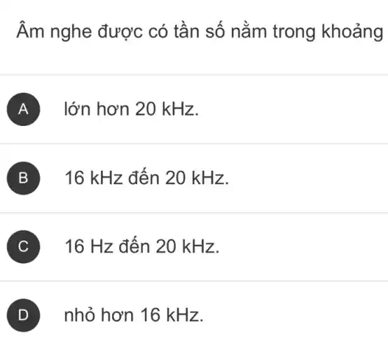 Âm nghe được có tần số nằm trong khoảng
A lớn hơn 20 k Hz.
B 16 kH z đến 20 kHz.
C 16 Hz đến 20 kH z.
nhỏ hơn 16 kHz.