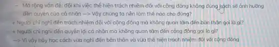 - Mở rộng vẩn đề : đôi khi việc thể hiện trách nhiệm đối với cộng đồng không đúng hạch sẽ ảnh hướng
đến quyền của cá nhân -> Vậy chúng ta nên làm thế nào cho đúng?
+ Người chỉ nghĩ đến trách nhiệm đổi với cộng đồng mà không quan tâm đến bản thân gọi là gì?
+ Người chỉ nghĩ đến quyền lợi cá nhân mà không quan tâm đến cộng đồng gọi là gì?
-> Vì vậy hãy học cách vừa nghĩ đến bàn thân và vừa thể hiện trách nhiệm đổi với cộng đồng