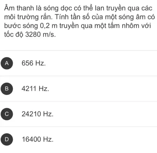 Âm thanh là sóng dọc có thế lan truyền qua các
môi trường rắn . Tính tần số của một sóng âm có
bước sóng 0,2 m truyên qua một tấm nhôm với
tốc độ 3280m/s
A . 656 H z.
B ) 4211 Hz.
C ) 2421 () Hz.
) 16400 Hz.