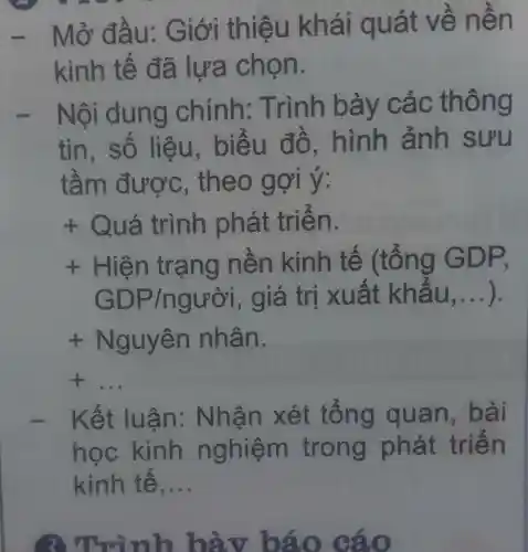 - Mở đà u: G iới thiệu k vẽ nên
kinh tế đã lựa chọn.
- Nội dung chính : Trình bày các th ông
tin,số ểu đô , hình ánh sưu
tầm được , theo g ơi y.
f Quá trình phát trien.
f Hiện trạ ng nên kinh tế (tổng GD P.
GDP/ngu's'' , giá trị x uất khẩ U, __
+N guyên nhân.
__
ết luận : Nhận xét tổng quan,bài
học kinh n ghiệm trong phát triển
kinh tê, __
3 Trình bày báo cáo