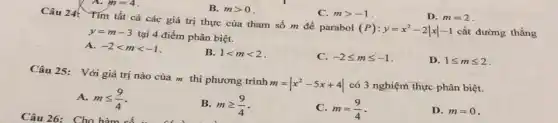 A. m=4
B. mgt 0
C. mgt -1
D. m=2
Câu 24
Tìm tất cả các giá trị thực của tham số m để parabol
(P):y=x^2-2vert xvert -1
cắt đường thẳng
y=m-3
tại 4 điểm phân biệt.
A. -2lt mlt -1
B. 1lt mlt 2
C. -2leqslant mleqslant -1
D. 1leqslant mleqslant 2
Câu 25:Với giá trị nào của m thì phương trình
m=vert x^2-5x+4vert  có 3 nghiệm thực phân biệt.
A. mleqslant (9)/(4)
Câu 26: Cho hàm
B. mgeqslant (9)/(4)
C. m=(9)/(4)
D. m=0