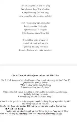 Mưa và nắng nhuộm màu tóc trắng
Bụi gian nan đọng lắng nếp nhǎn
Rụng rồi thương lắm hàm rǎng
Lưng còng chân yếu ánh trǎng cuối trời
Tình của mẹ sáng ngời dương thế
Lo cho con tấm bé đến già
Nghĩa tình son sắt cùng cha
Giản đơn dung dị mẹ là mẹ thôi
Con đi khắp chân trời góc bể
Ấn tình nào sánh xuê mẹ yêu
Nghĩa dày độ lượng bao nhiêu
Có trong lòng mẹ sớm chiều bao dung
Câu 1: Xác định nhân vật trữ tình và chủ đề bài thơ.
Câu 2: Hình ảnh người mẹ hiện lên qua những từ ngữ nào trong câu thơ ? Qua đó
giúp em hiêu thêm gì về mẹ?
"Mưa và nǎng nhuộm màu tóc trắng
Bụi gian nan đọng lắng nếp nhǎn."
Câu 3: Xác định và nêu biện pháp tu từ trong khổ thơ cuối bài,nêu tác dụng
"Nghĩa ấy đo lường bao nhiêu
Có trong lòng mẹ sớm chiều bao dung
Câu 4:Bài thơ gọi cho ta -Những người con nhiều thông điệp ý nghĩa-Em hãy viết
một thông điệp mà em tâm đắc
Câu 5: Viết đoạn vǎn khoảng 200 chữ ghi lại cảm xúc sau khi đọc bài thơ
II. VIÉT (4.0 điểm).
Em hãy viết bài vǎn phân tích bài thơ" Chi có thể là mẹ " của tác giả Đặng
Minh Mai Thương mẹ của Đặng Minh Mai được trích dẫn trong phần đọc