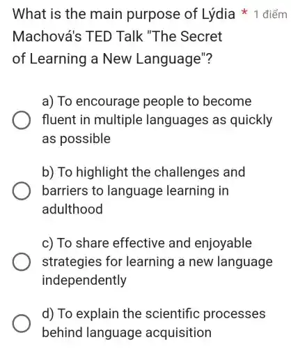 What is the main purpose of 1 điểm
Machov a's TED Talk "The Secret
of Learning a New Lan guage"?
a) To encourag e people to become
fluent in multiple languages as quickly
as possible
b) To highlight the challenges and
barriers to language learning in
adulthood
c) To share effective and enjoyable
strategies for learning a new language
independently
d) To explain the scientific processes
behind language acquisition