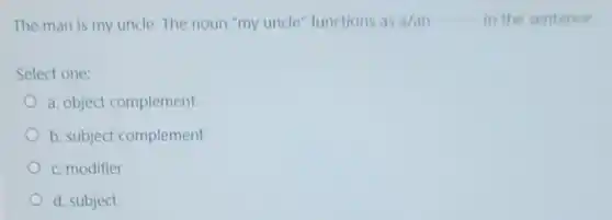 The man is my uncle. The noun "my uncle" functions as a/an __ in the sentence
Select one:
a. object complement
b. subject complement
c. modifier
d. subject