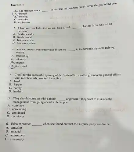 The manager was so __
to hear that the company has achieved the goal of the year.
A. excited
exciting
C. to excite
D. excitement
Exercise 1:
2. It has been concluded that we will have to make __
changes in the way we do
business
A. fundamentally
B fundamental
C fundamentalist
C. fundamentalist
3. You can contact your supervisor if you are __ in the ti time management training
course.
A. interesting
B. interests
C. interest
(D. interested
4. Credit for the successful opening of the Spain office must be given to the general affairs
team members who worked incredibly __
A. hard
B. harder
C. hardly
D. hardest
5. They should come up with a more __ argument if they want to dissuade the
management from going ahead with the plan.
A. convince
B. convincing
C. convinced
D. convinces
6. Edna expressed __ when she found out that the surprise party was for her.
A. amazing
B. amazed
C. amazement
D. amazingly