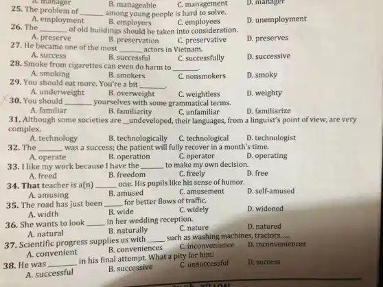 A. manager
B. manageable
C. management
D. manager
25. The problem of __ among young people is hard to solve.
D. unemployment
A. employment
B. employers
C. employees
26. The __ of old buildings should be taken into consideration.
D. preserves
A. preserve
B. preservation
C. preservative
27. He became one of the most __ actors in Vietnam.
D. successive
A. success
B. successful
C. successfully
28. Smoke from cigarettes can even do harm to __
A. smoking
B. smokers
C. nonsmokers
D. smoky
29. You should eat more. You're a bit __
A. underweight
B. overweight
C. weightless
D. weighty
30. You should __ yourselves with some grammatical terms.
A. familiar
B. familiarity
C. unfamiliar
D. familiarize
31. Although some societies are __ undeveloped, their languages, from a linguist's point of view , are very
complex.
A. technology
B. technologically
C. technological
D. technologist
32. The __ was a success; the patient will fully recover in a month's time.
A. operate
B. operation
C. operator
D. operating
33. I like my work because I have the __ to make my own decision.
A. freed
B. freedom
C. freely
D. free
34. That teacher is a(n) __ one. His pupils like his sense of humor.
D. self-amused
B. amused
C. amusement
A. amusing
35. The road has just been __ for better flows of traffiC.
C. widely
D. widened
A. width
B. wide
36. She wants to look __ in her wedding reception.
C. nature
D. natured
A. natural
B. naturally
37. Scientific progress supplies us with
__ such as washing machines tractors __
D. inconveniences
B. conveniences
C. inconvenience
A. convenient
38. He was __
in his final attempt . What a pity for him!
C. unsuccessful
D. success
A. successful
B. successive