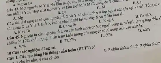 mang
A. Mg và Ca
Câu 43. Một nguyên tố Y là phi kim thuộc chu kì Z u trong
cao nhất là YO_(2) . Hợp chất tạo bởi Y và kim loại M là MY2 trong đó Y chiem
A. Mg
B. Cu
C. Al
D. Ca
Câu 44. Hai nguyên tử của nguyên tố X và Y có cấu hình e ở lớp ngoài cùng là 4p^a và 4s^b Tổng số e
cùng của X và Y là 7. Biết X không phải là khí hiểm. Vậy X và Y lần lượt là:
A. K và Br
B. Ca và Br
C. K và S
D. Ca và S
Câu 45. Nguyên tử của nguyên tố C có cấu hình electron lớp ngoài cùng là ns^2np^4 . Trong hợp chất k
chiếm 94,12%  khối lượng. Phần trǎm khối lượng của nguyên tô X trong oxit cao nhất là:
A. 50% 
B. 27,27% 
C. 60% 
D. 40% 
10 Câu trắc nghiệm đúng sai.
Câu 1. Câu tạo bảng Hệ thống tuần hoàn (HTTT) có
, 3 chu ky nhỏ, 4 chu kỳ lớn
b. 8 phân nhóm chính, 8 phân nhóm